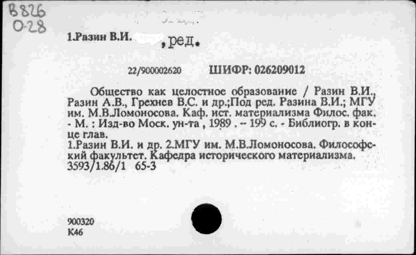 ﻿о-и
Ц’азин В.И.
,ред.
22/900002620 ШИФР: 026209012
Общество как целостное образование / Разин В.И.. Разин А.В., Грехнев В.С. и др.;Под ред. Разина В.И.; МГУ им. М.ВЛомоносова. Каф. ист. материализма Филос. фак. - М.: Изд-во Моск, ун-та, 1989 . - 199 с. - Библиогр. в конце глав.
1.Разин В.И. и др. 2.МГУ им. М.ВЛомоносова. Философский факультет. Кафедра исторического материализма.
3593/1.86/1 65-3
900320 К46